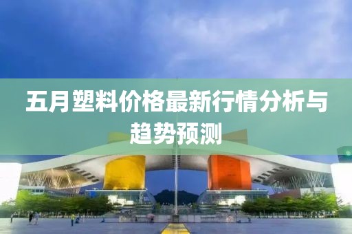 五月塑料价格最新行情分析与趋势预测