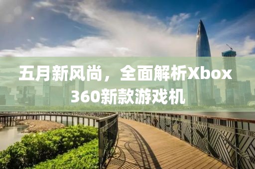 五月新风尚，全面解析Xbox 360新款游戏机