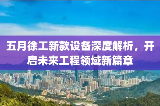 五月徐工新款设备深度解析，开启未来工程领域新篇章