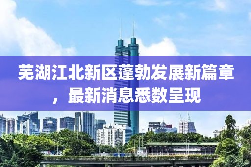 芜湖江北新区蓬勃发展新篇章，最新消息悉数呈现