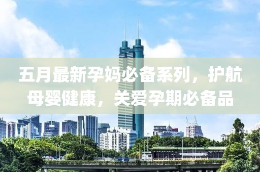 五月最新孕妈必备系列，护航母婴健康，关爱孕期必备品