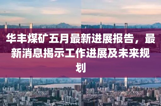 华丰煤矿五月最新进展报告，最新消息揭示工作进展及未来规划