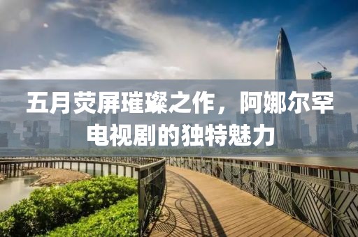 五月荧屏璀璨之作，阿娜尔罕电视剧的独特魅力