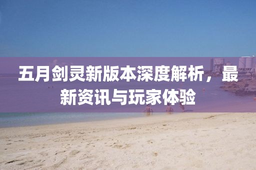 五月剑灵新版本深度解析，最新资讯与玩家体验