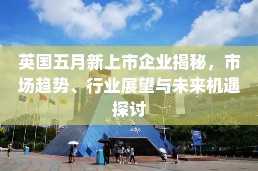 英国五月新上市企业揭秘，市场趋势、行业展望与未来机遇探讨