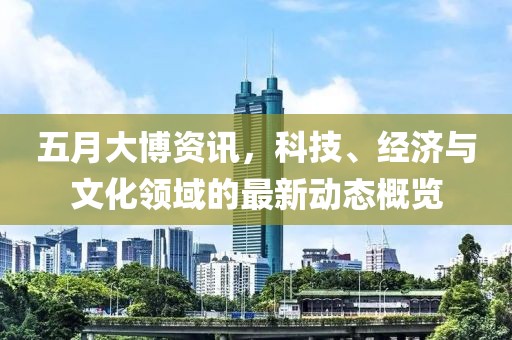 五月大博资讯，科技、经济与文化领域的最新动态概览