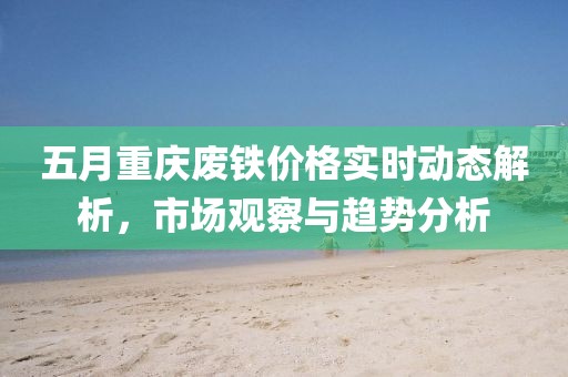 五月重庆废铁价格实时动态解析，市场观察与趋势分析