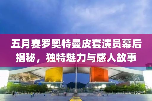 五月赛罗奥特曼皮套演员幕后揭秘，独特魅力与感人故事