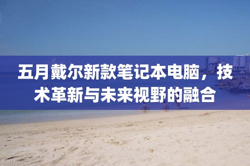 五月戴尔新款笔记本电脑，技术革新与未来视野的融合