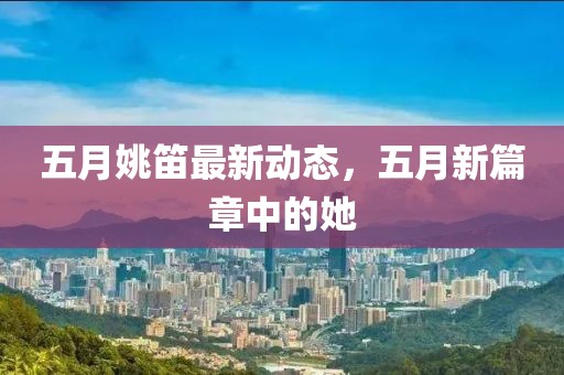五月姚笛最新动态，五月新篇章中的她