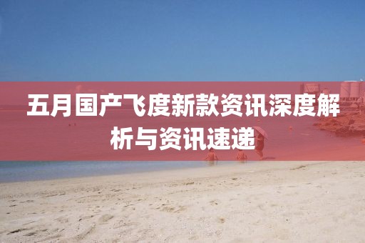 五月国产飞度新款资讯深度解析与资讯速递