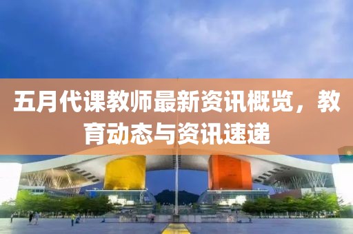 五月代课教师最新资讯概览，教育动态与资讯速递