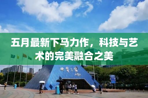 五月最新下马力作，科技与艺术的完美融合之美