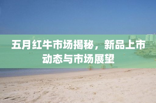 五月红牛市场揭秘，新品上市动态与市场展望