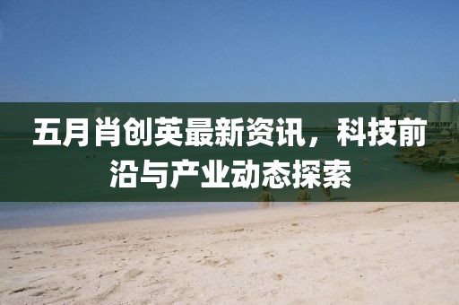 五月肖创英最新资讯，科技前沿与产业动态探索