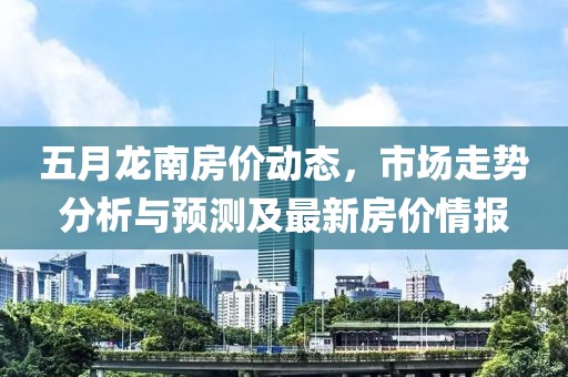 五月龙南房价动态，市场走势分析与预测及最新房价情报