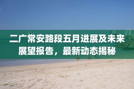 二广常安路段五月进展及未来展望报告，最新动态揭秘