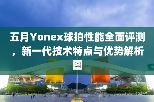 五月Yonex球拍性能全面评测，新一代技术特点与优势解析图