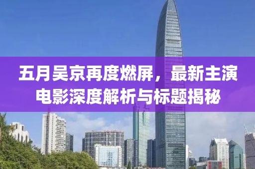 五月吴京再度燃屏，最新主演电影深度解析与标题揭秘