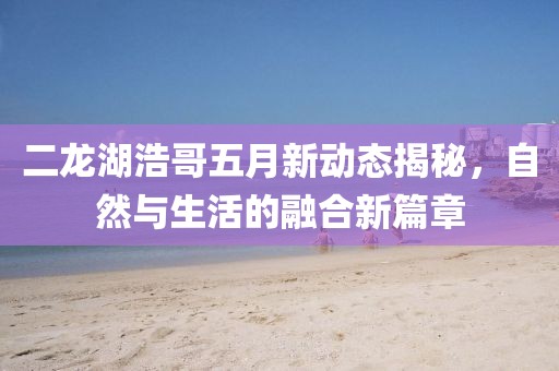 二龙湖浩哥五月新动态揭秘，自然与生活的融合新篇章