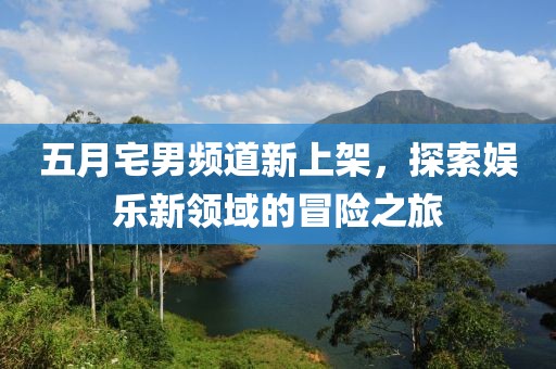 五月宅男频道新上架，探索娱乐新领域的冒险之旅