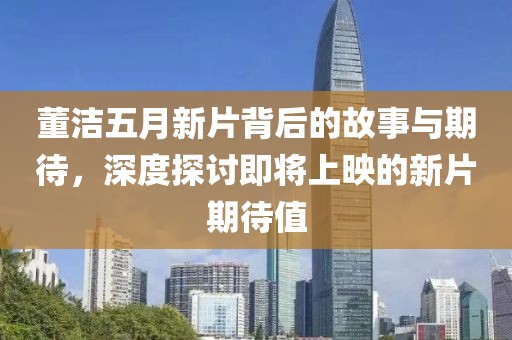 董洁五月新片背后的故事与期待，深度探讨即将上映的新片期待值