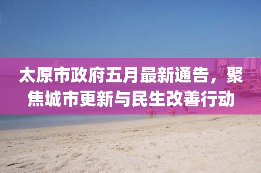 太原市政府五月最新通告，聚焦城市更新与民生改善行动