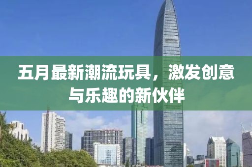 五月最新潮流玩具，激发创意与乐趣的新伙伴
