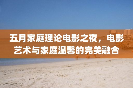 五月家庭理论电影之夜，电影艺术与家庭温馨的完美融合