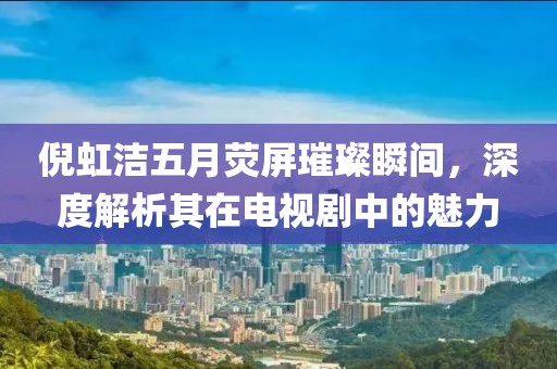 倪虹洁五月荧屏璀璨瞬间，深度解析其在电视剧中的魅力