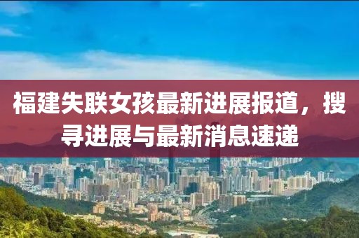 福建失联女孩最新进展报道，搜寻进展与最新消息速递