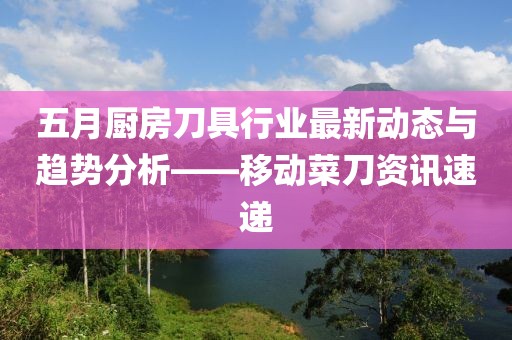 五月厨房刀具行业最新动态与趋势分析——移动菜刀资讯速递