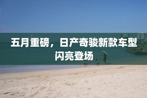 五月重磅，日产奇骏新款车型闪亮登场