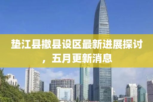 垫江县撤县设区最新进展探讨，五月更新消息