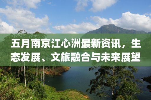 五月南京江心洲最新资讯，生态发展、文旅融合与未来展望
