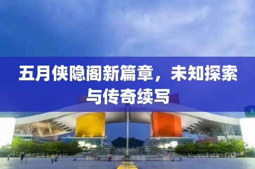 五月侠隐阁新篇章，未知探索与传奇续写