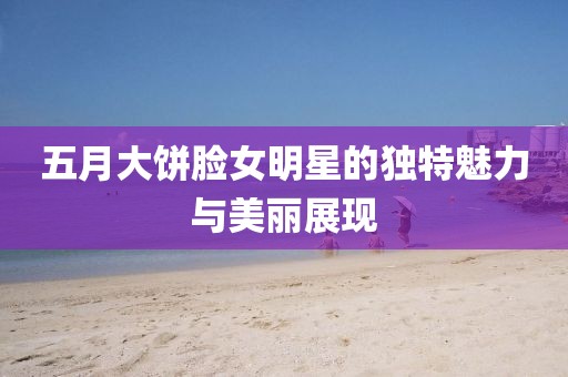 五月大饼脸女明星的独特魅力与美丽展现