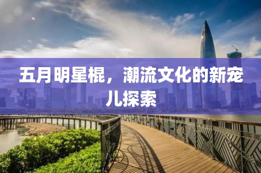 五月明星棍，潮流文化的新宠儿探索