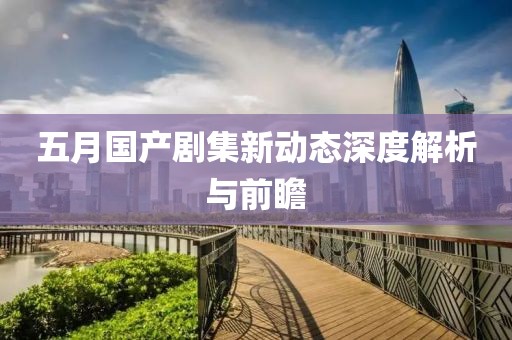 五月国产剧集新动态深度解析与前瞻