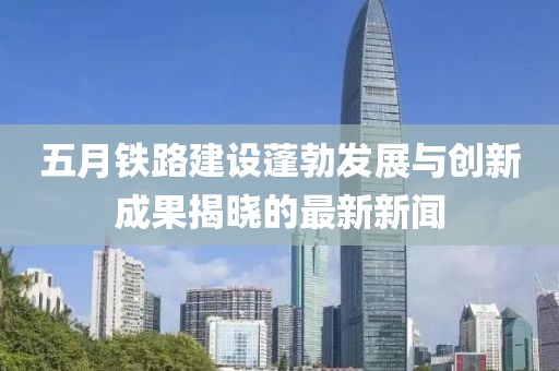 五月铁路建设蓬勃发展与创新成果揭晓的最新新闻