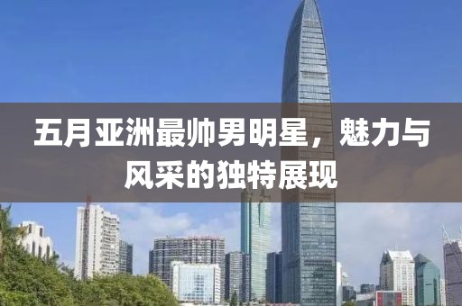 五月亚洲最帅男明星，魅力与风采的独特展现