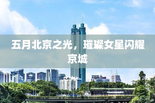 五月北京之光，璀璨女星闪耀京城