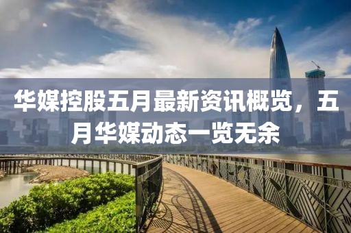 华媒控股五月最新资讯概览，五月华媒动态一览无余