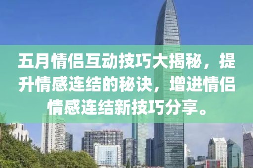 五月情侣互动技巧大揭秘，提升情感连结的秘诀，增进情侣情感连结新技巧分享。