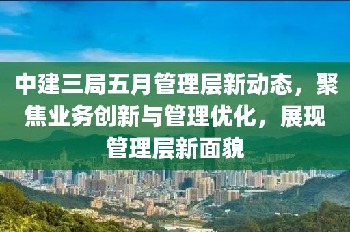 中建三局五月管理层新动态，聚焦业务创新与管理优化，展现管理层新面貌