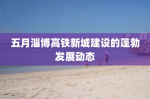 五月淄博高铁新城建设的蓬勃发展动态