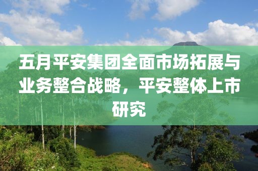 五月平安集团全面市场拓展与业务整合战略，平安整体上市研究