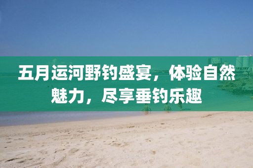 五月运河野钓盛宴，体验自然魅力，尽享垂钓乐趣