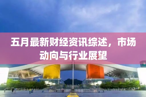 五月最新财经资讯综述，市场动向与行业展望