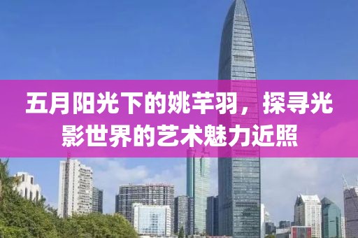 五月阳光下的姚芊羽，探寻光影世界的艺术魅力近照